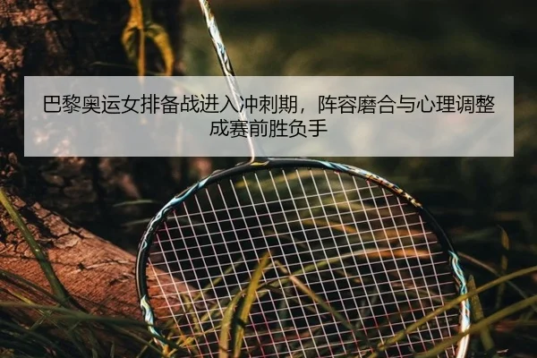 巴黎奥运女排备战进入冲刺期，阵容磨合与心理调整成赛前胜负手